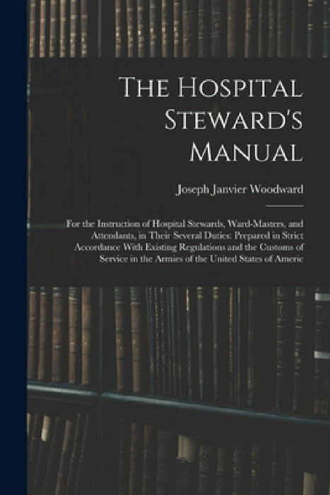 The Hospital Steward's Manual: For the Instruction of Hospital Stewards, Ward-Masters, and Attendants, in Their Several Duties: Prepared in Strict Ac by Joseph Janvier Woodward