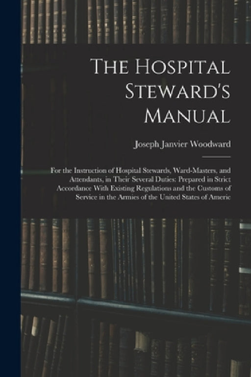 The Hospital Steward's Manual: For the Instruction of Hospital Stewards, Ward-Masters, and Attendants, in Their Several Duties: Prepared in Strict Ac by Joseph Janvier Woodward