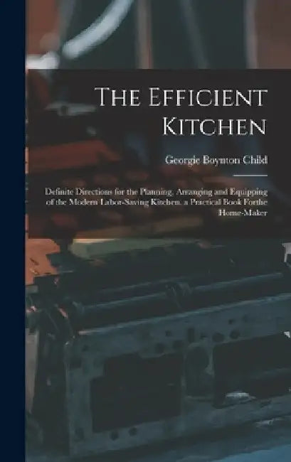 The Efficient Kitchen: Definite Directions for the Planning, Arranging and Equipping of the Modern Labor-Saving Kitchen. a Practical Book Forthe Home- by Georgie Boynton Child