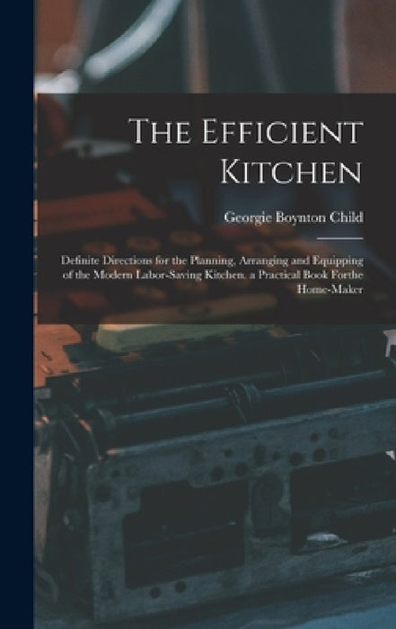 The Efficient Kitchen: Definite Directions for the Planning, Arranging and Equipping of the Modern Labor-Saving Kitchen. a Practical Book Forthe Home- by Georgie Boynton Child