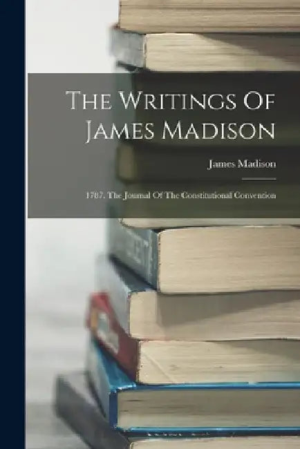 The Writings Of James Madison: 1787. The Journal Of The Constitutional Convention by James Madison