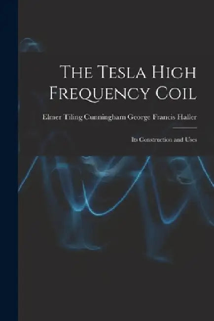 The Tesla High Frequency Coil: Its Construction and Uses by Elmer Tiling Cunningh Francis Haller