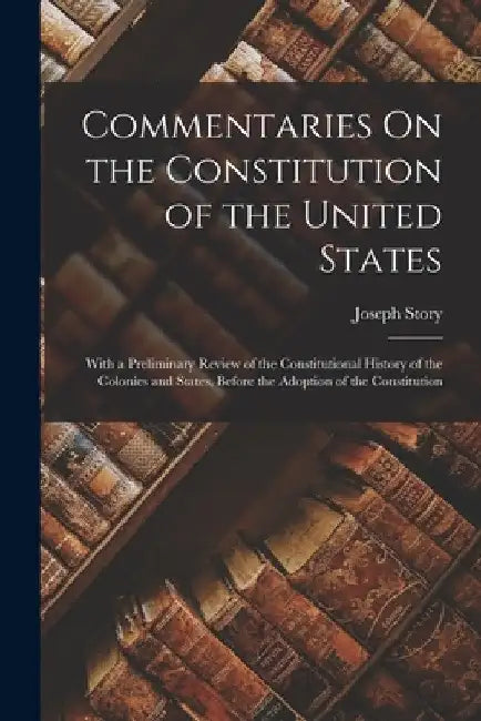Commentaries On the Constitution of the United States: With a Preliminary Review of the Constitutional History of the Colonies and States, Before the by Joseph Story