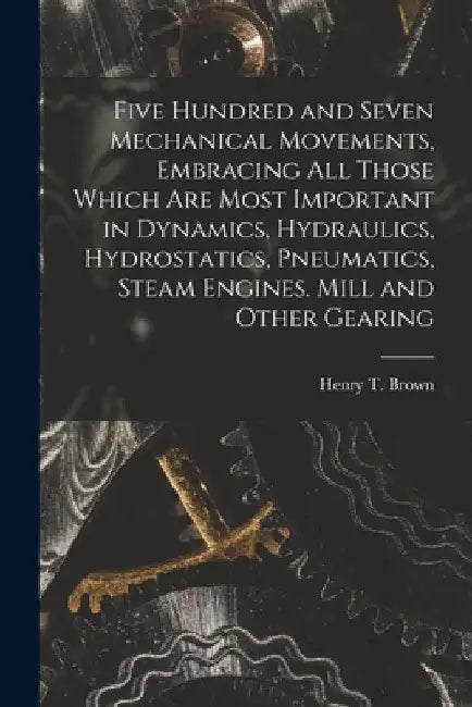 Five Hundred and Seven Mechanical Movements, Embracing All Those Which Are Most Important in Dynamics, Hydraulics, Hydrostatics, Pneumatics, Steam Eng by Henry T. Brown