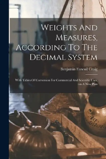 Weights And Measures, According To The Decimal System: With Tables Of Conversion For Commercial And Scientific Uses, (on A New Plan by Benjamin Faneuil Craig