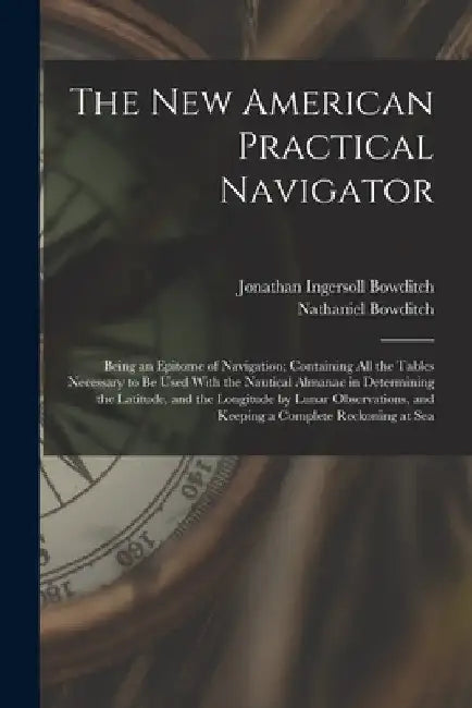 The New American Practical Navigator: Being an Epitome of Navigation; Containing All the Tables Necessary to Be Used With the Nautical Almanac in Dete by Nathaniel Bowditch