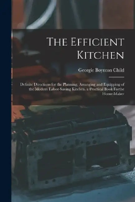 The Efficient Kitchen: Definite Directions for the Planning, Arranging and Equipping of the Modern Labor-Saving Kitchen. a Practical Book Forthe Home- by Georgie Boynton Child