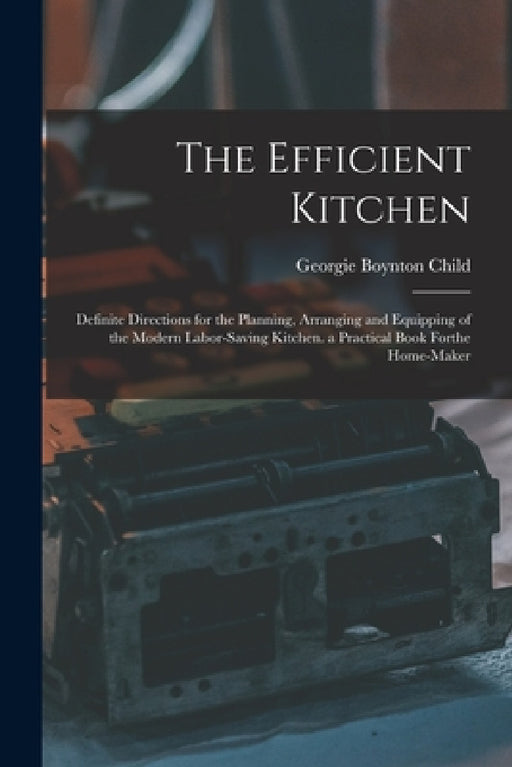 The Efficient Kitchen: Definite Directions for the Planning, Arranging and Equipping of the Modern Labor-Saving Kitchen. a Practical Book Forthe Home- by Georgie Boynton Child