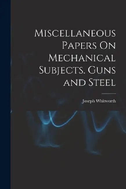 Miscellaneous Papers On Mechanical Subjects. Guns and Steel by Joseph Whitworth