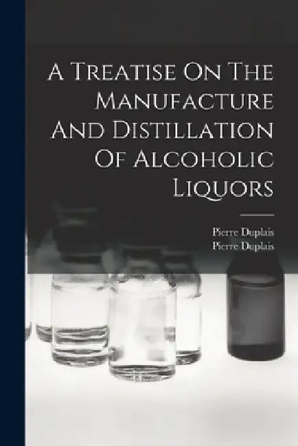 A Treatise On The Manufacture And Distillation Of Alcoholic Liquors by Pierre Duplais