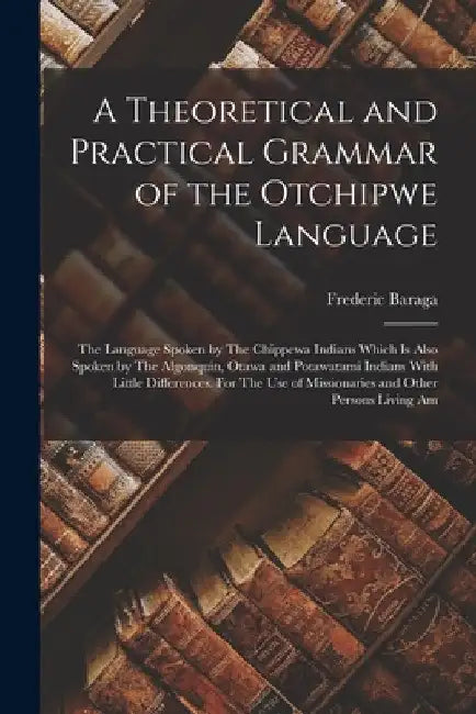 A Theoretical and Practical Grammar of the Otchipwe Language: The Language Spoken by The Chippewa Indians Which is Also Spoken by The Algonquin, Otawa by Frederic Baraga