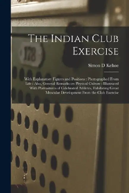 The Indian Club Exercise: With Explanatory Figures and Positions: Photographed From Life: Also, General Remarks on Physical Culture: Illustrated by Simon D. Kehoe