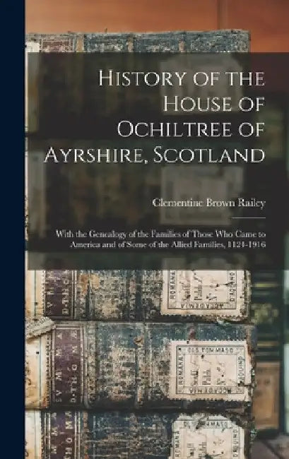 History of the House of Ochiltree of Ayrshire, Scotland: With the Genealogy of the Families of Those who Came to America and of Some of the Allied Fam by Clementine Brown Railey