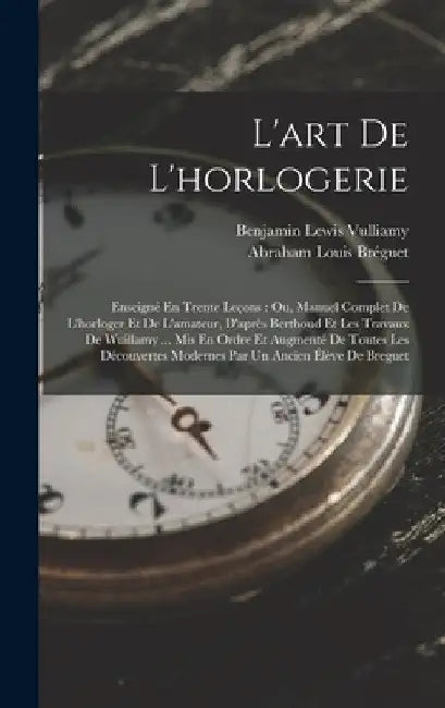 L'art De L'horlogerie: Enseigné En Trente Leçons: Ou, Manuel Complet De L'horloger Et De L'amateur, D'après Berthoud Et Les Travaux De Wuilla by Benjamin Lewis Vulliamy