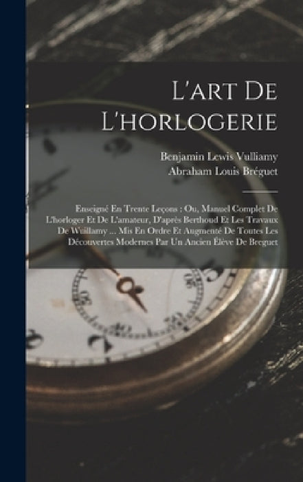 L'art De L'horlogerie: Enseigné En Trente Leçons: Ou, Manuel Complet De L'horloger Et De L'amateur, D'après Berthoud Et Les Travaux De Wuilla by Benjamin Lewis Vulliamy, Abraham Louis Bréguet
