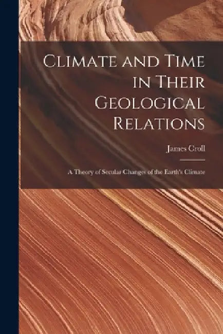 Climate and Time in Their Geological Relations: A Theory of Secular Changes of the Earth's Climate by James Croll