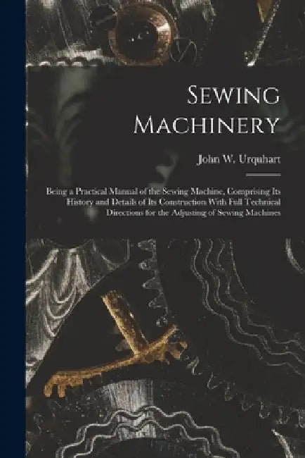 Sewing Machinery: Being a Practical Manual of the Sewing Machine, Comprising Its History and Details of Its Construction With Full Technical Direction by John W. Urquhart