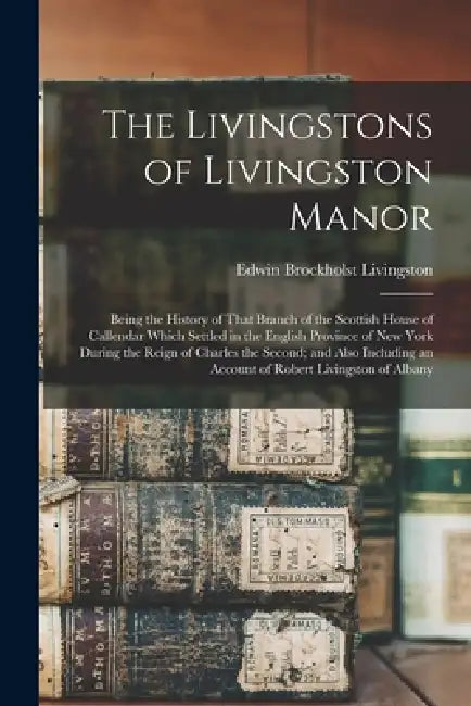 The Livingstons of Livingston Manor: Being the History of That Branch of the Scottish House of Callendar Which Settled in the English Province of New by Edwin Brockholst Livingston