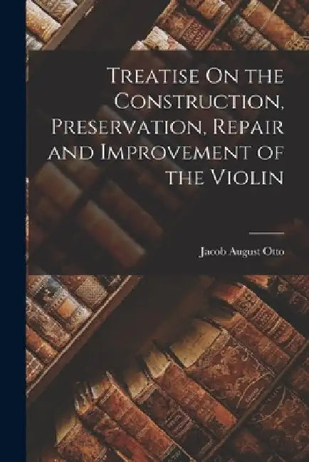 Treatise On the Construction, Preservation, Repair and Improvement of the Violin by Jacob August Otto