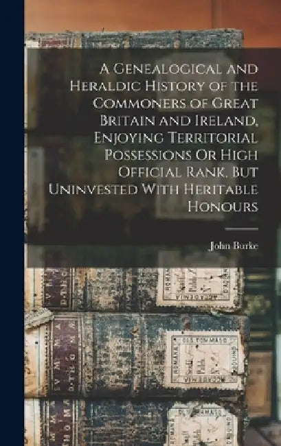 A Genealogical and Heraldic History of the Commoners of Great Britain and Ireland, Enjoying Territorial Possessions Or High Official Rank, But Uninves by John Burke