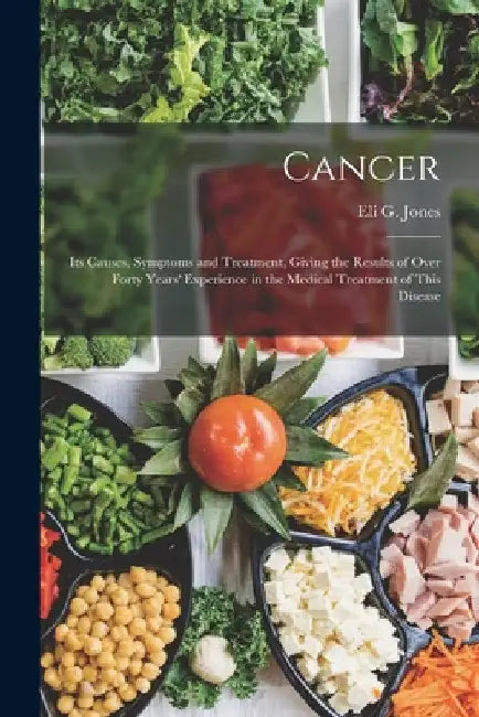 Cancer: Its Causes, Symptoms and Treatment, Giving the Results of Over Forty Years' Experience in the Medical Treatment of This Disease by Eli G. Jones