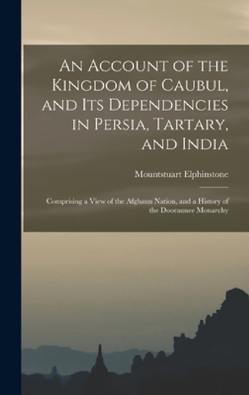An Account of the Kingdom of Caubul, and Its Dependencies in Persia, Tartary, and India: Comprising a View of the Afghaun Nation, and a History of the by Mountstuart Elphinstone