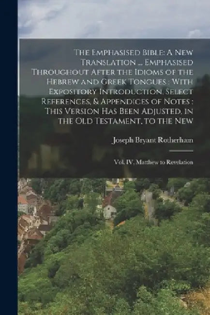 The Emphasised Bible: A New Translation ... Emphasised Throughout After the Idioms of the Hebrew and Greek Tongues: With Expository Introduction, Sele by Joseph Bryant Rotherham