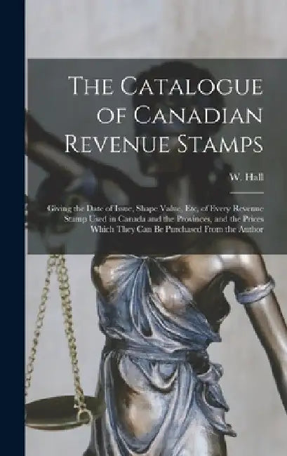 The Catalogue of Canadian Revenue Stamps: Giving the Date of Issue, Shape Value, etc, of Every Revenue Stamp Used in Canada and the Provinces, and the by W. Hall