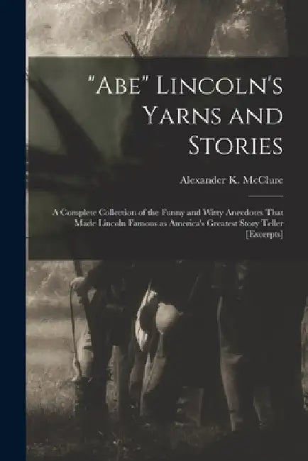 "Abe" Lincoln's Yarns and Stories: A Complete Collection of the Funny and Witty Anecdotes That Made Lincoln Famous as America's Greatest Story Teller by Alexander K. (Alexander Kell McClure