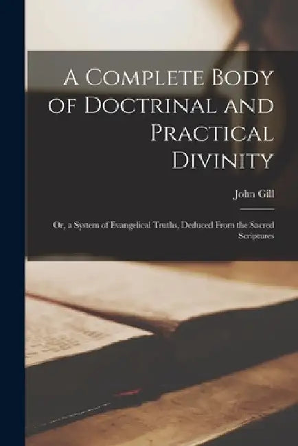 A Complete Body of Doctrinal and Practical Divinity; Or, a System of Evangelical Truths, Deduced From the Sacred Scriptures by John Gill