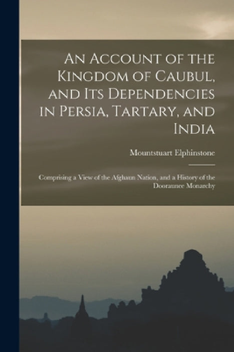 An Account of the Kingdom of Caubul, and Its Dependencies in Persia, Tartary, and India: Comprising a View of the Afghaun Nation, and a History of the by Mountstuart Elphinstone