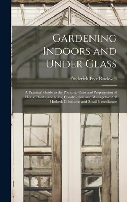 Gardening Indoors and Under Glass: A Practical Guide to the Planting, Care and Propagation of House Plants, and to the Construction and Management of by Frederick Frye Rockwell