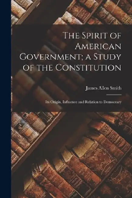 The Spirit of American Government; a Study of the Constitution: Its Origin, Influence and Relation to Democracy by James Allen 1860-1926 Smith