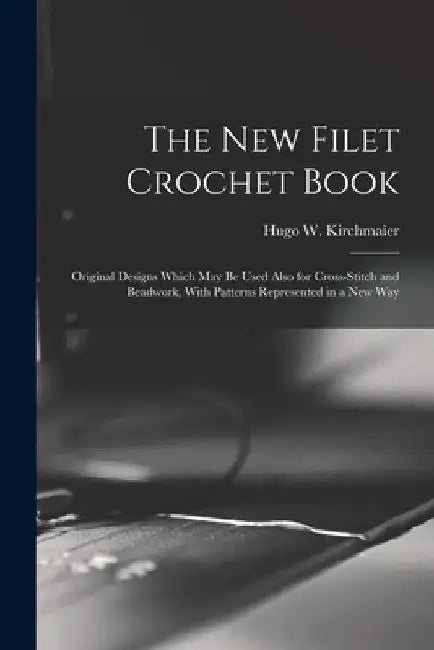 The new Filet Crochet Book; Original Designs Which may be Used Also for Cross-stitch and Beadwork, With Patterns Represented in a new Way by Hugo W. (Hugo William) B. Kirchmaier