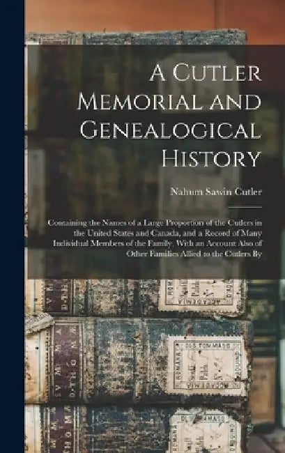 A Cutler Memorial and Genealogical History: Containing the Names of a Large Proportion of the Cutlers in the United States and Canada, and a Record of by Nahum Sawin Cutler