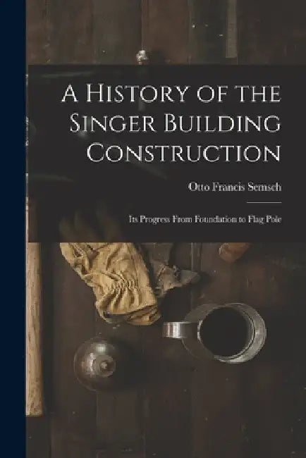 A History of the Singer Building Construction: Its Progress From Foundation to Flag Pole by Otto Francis Semsch