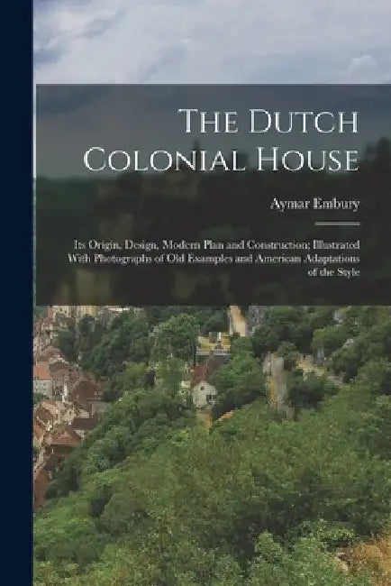 The Dutch Colonial House: Its Origin, Design, Modern Plan and Construction; Illustrated With Photographs of old Examples and American Adaptations of t by Aymar Embury