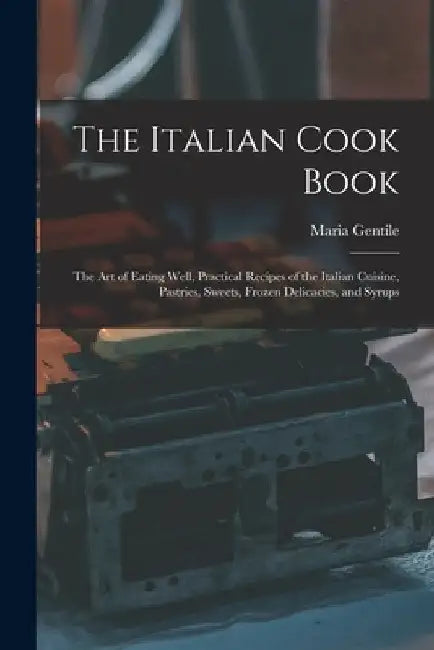 The Italian Cook Book: The Art of Eating Well, Practical Recipes of the Italian Cuisine, Pastries, Sweets, Frozen Delicacies, and Syrups by Maria Gentile