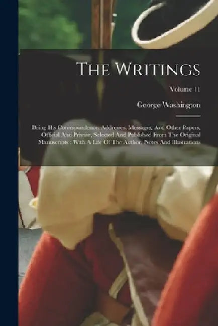 The Writings: Being His Correspondence, Addresses, Messages, And Other Papers, Official And Private, Selected And Published From The Original Manuscri by George Washington