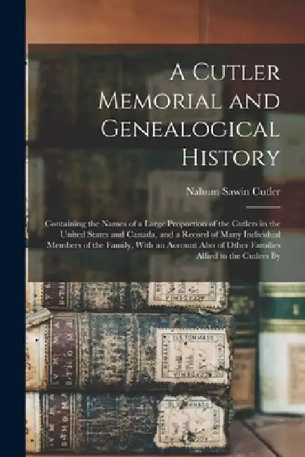 A Cutler Memorial and Genealogical History: Containing the Names of a Large Proportion of the Cutlers in the United States and Canada, and a Record of by Nahum Sawin Cutler