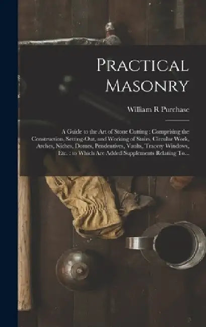 Practical Masonry: A Guide to the Art of Stone Cutting: Comprising the Construction, Setting-out, and Working of Stairs, Circular Work, Arches, Niches by William R. Purchase