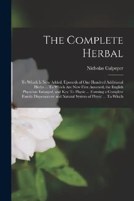 The Complete Herbal: To Which is now Added, Upwards of one Hundred Additional Herbs ... To Which are now First Annexed, the English Physici by Nicholas Culpeper