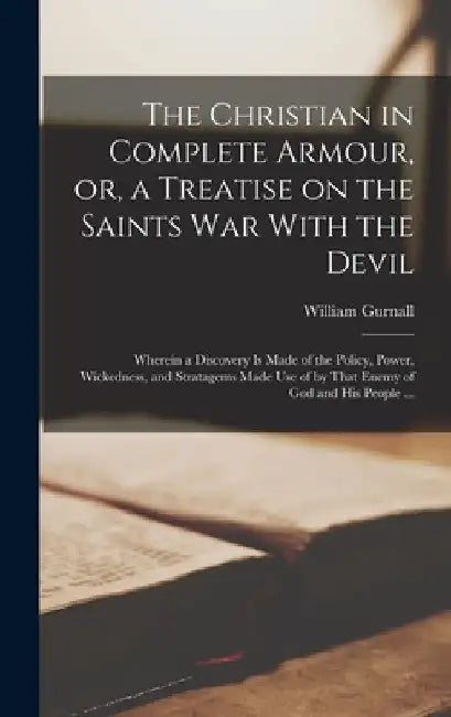 The Christian in Complete Armour, or, a Treatise on the Saints war With the Devil: Wherein a Discovery is Made of the Policy, Power, Wickedness, and S by William Gurnall
