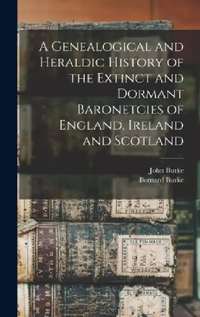 A Genealogical and Heraldic History of the Extinct and Dormant Baronetcies of England, Ireland and Scotland by John Burke