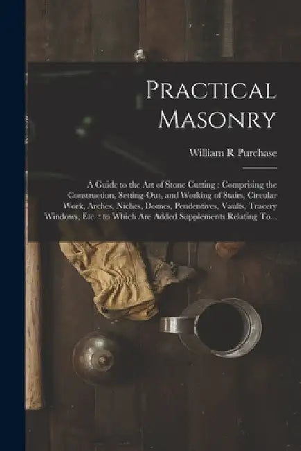 Practical Masonry: A Guide to the Art of Stone Cutting: Comprising the Construction, Setting-out, and Working of Stairs, Circular Work, A by William R. Purchase