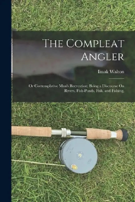 The Compleat Angler: Or Contemplative Man's Recreation; Being a Discourse On Rivers, Fish-Ponds, Fish, and Fishing, by Izaak Walton