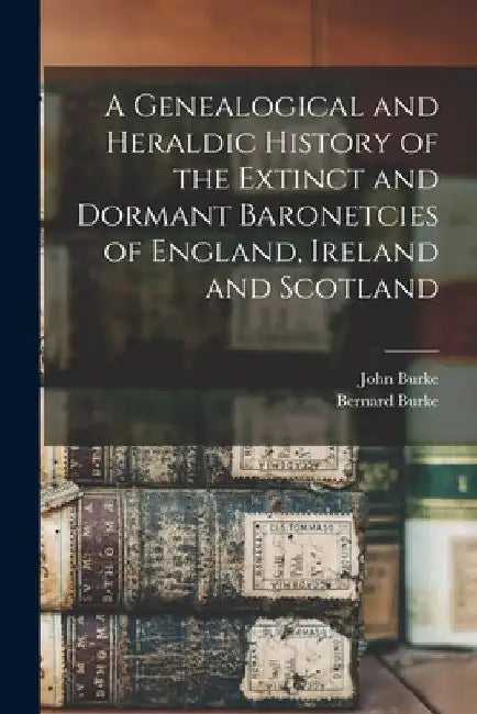 A Genealogical and Heraldic History of the Extinct and Dormant Baronetcies of England, Ireland and Scotland by John Burke