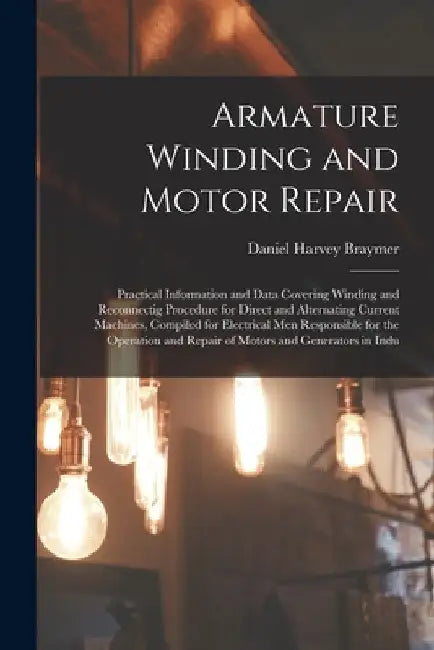 Armature Winding and Motor Repair: Practical Information and Data Covering Winding and Reconnectig Procedure for Direct and Alternating Current Machin by Daniel Harvey Braymer