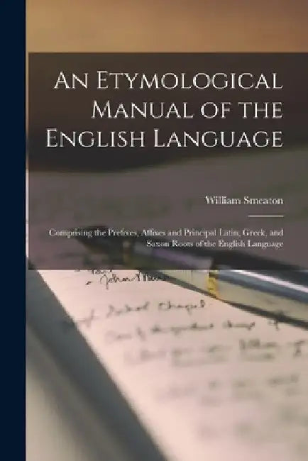 An Etymological Manual of the English Language: Comprising the Prefixes, Affixes and Principal Latin, Greek, and Saxon Roots of the English Language by William Smeaton