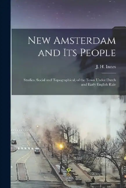 New Amsterdam and its People; Studies, Social and Topographical, of the Town Under Dutch and Early English Rule by J. H. Innes